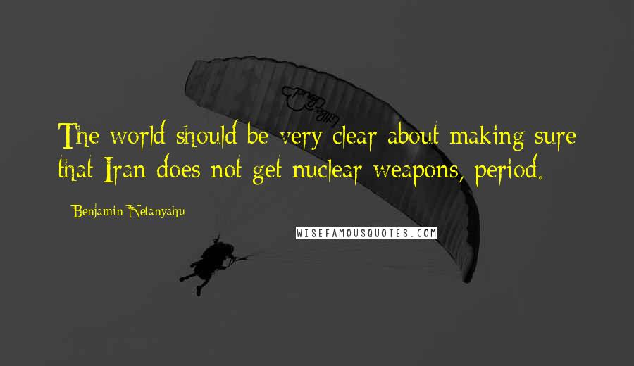 Benjamin Netanyahu Quotes: The world should be very clear about making sure that Iran does not get nuclear weapons, period.