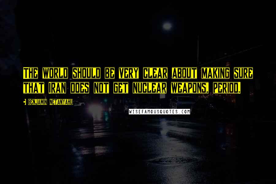 Benjamin Netanyahu Quotes: The world should be very clear about making sure that Iran does not get nuclear weapons, period.