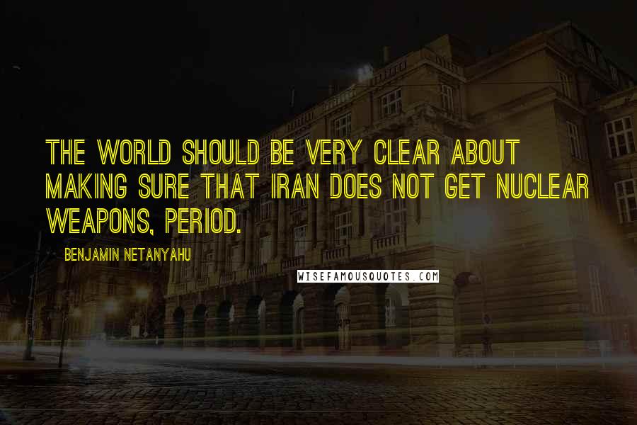 Benjamin Netanyahu Quotes: The world should be very clear about making sure that Iran does not get nuclear weapons, period.