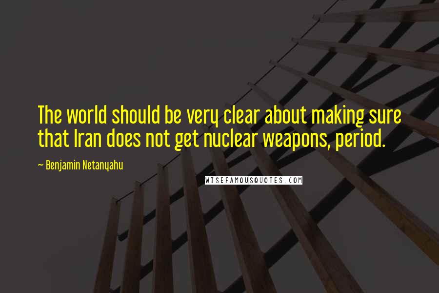 Benjamin Netanyahu Quotes: The world should be very clear about making sure that Iran does not get nuclear weapons, period.