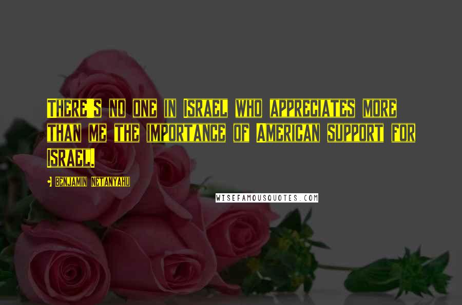 Benjamin Netanyahu Quotes: There's no one in Israel who appreciates more than me the importance of American support for Israel.
