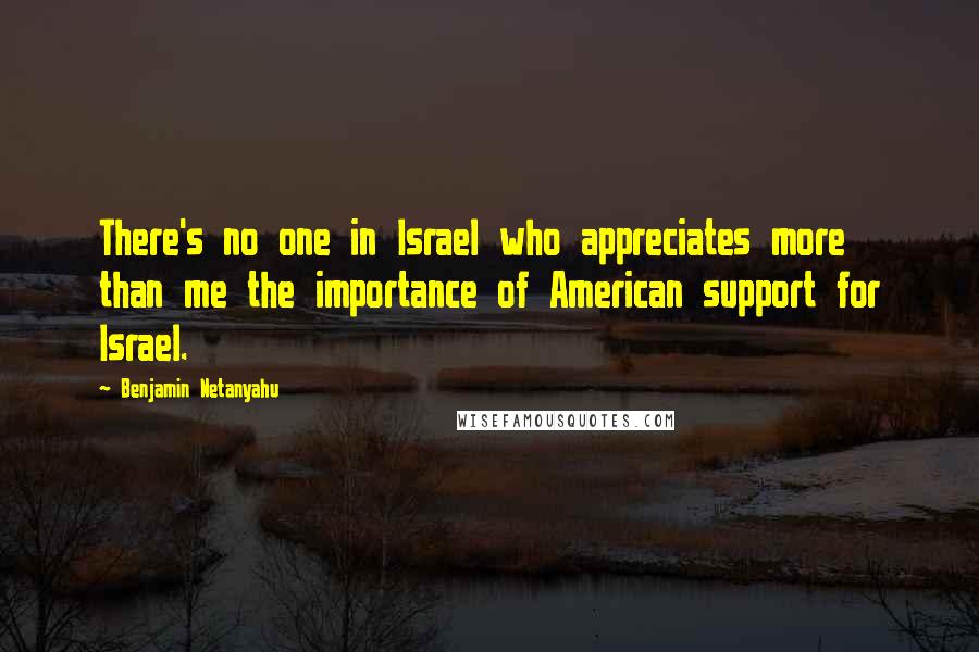 Benjamin Netanyahu Quotes: There's no one in Israel who appreciates more than me the importance of American support for Israel.