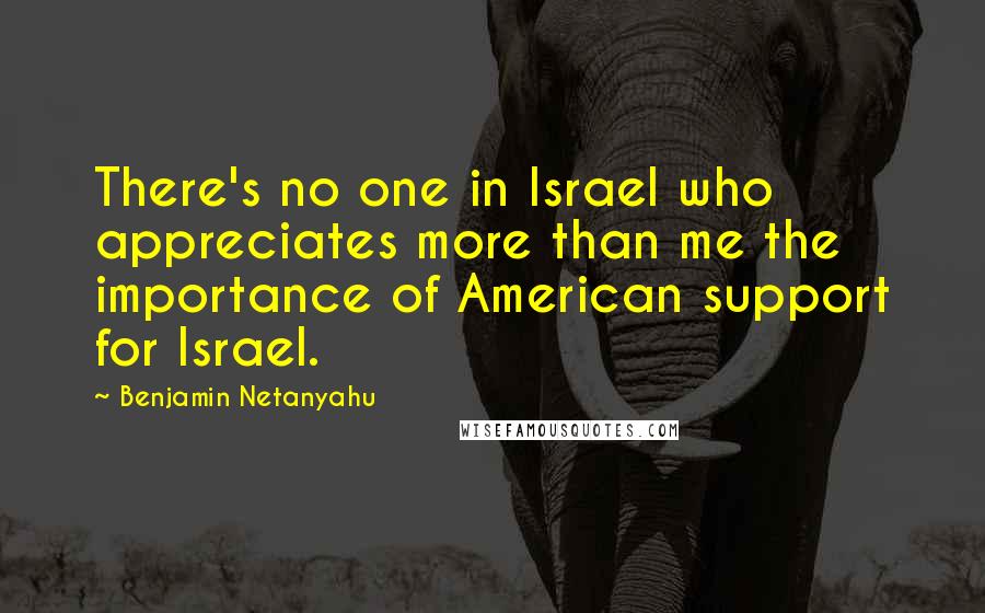 Benjamin Netanyahu Quotes: There's no one in Israel who appreciates more than me the importance of American support for Israel.