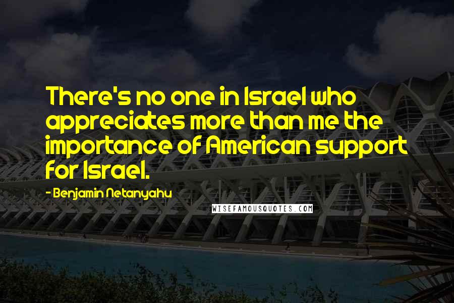 Benjamin Netanyahu Quotes: There's no one in Israel who appreciates more than me the importance of American support for Israel.