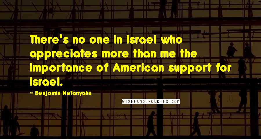 Benjamin Netanyahu Quotes: There's no one in Israel who appreciates more than me the importance of American support for Israel.