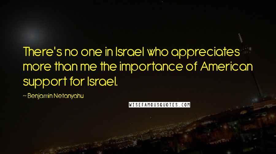 Benjamin Netanyahu Quotes: There's no one in Israel who appreciates more than me the importance of American support for Israel.