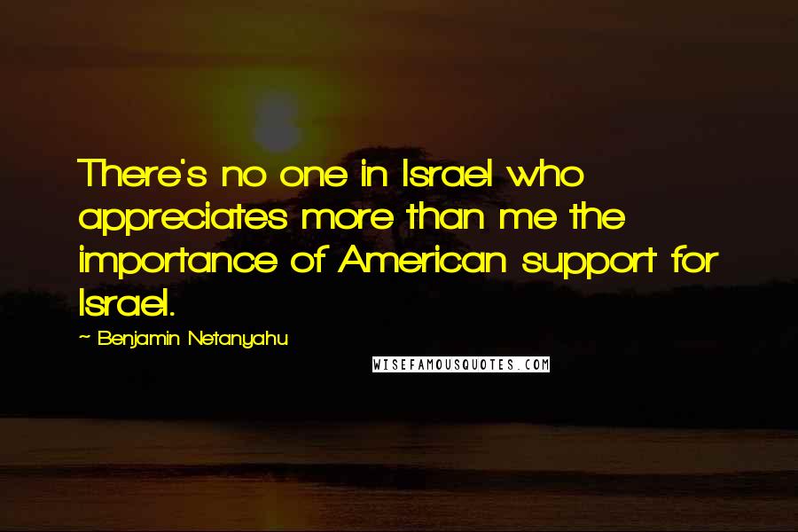 Benjamin Netanyahu Quotes: There's no one in Israel who appreciates more than me the importance of American support for Israel.