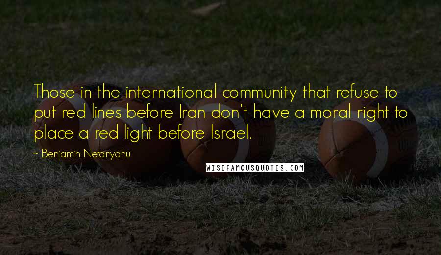 Benjamin Netanyahu Quotes: Those in the international community that refuse to put red lines before Iran don't have a moral right to place a red light before Israel.