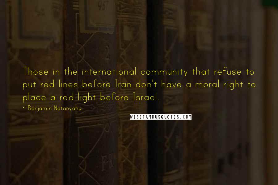 Benjamin Netanyahu Quotes: Those in the international community that refuse to put red lines before Iran don't have a moral right to place a red light before Israel.