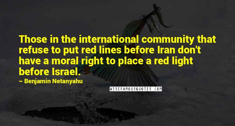 Benjamin Netanyahu Quotes: Those in the international community that refuse to put red lines before Iran don't have a moral right to place a red light before Israel.