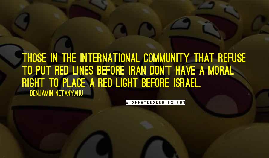 Benjamin Netanyahu Quotes: Those in the international community that refuse to put red lines before Iran don't have a moral right to place a red light before Israel.