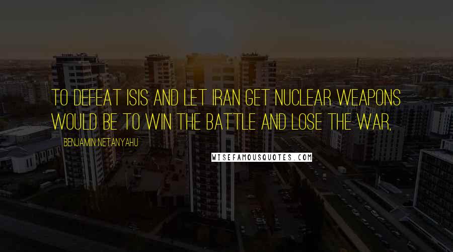 Benjamin Netanyahu Quotes: To defeat ISIS and let Iran get nuclear weapons would be to win the battle and lose the war,