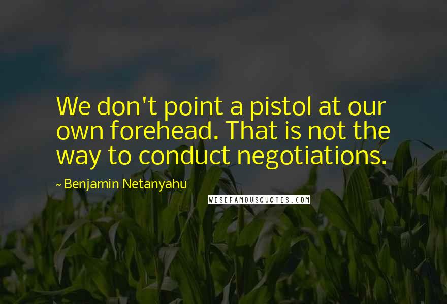 Benjamin Netanyahu Quotes: We don't point a pistol at our own forehead. That is not the way to conduct negotiations.