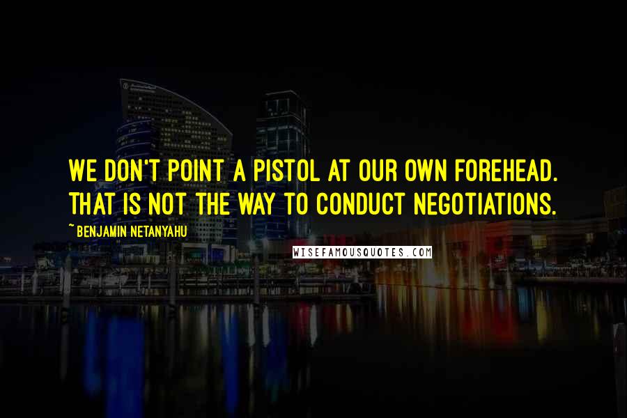 Benjamin Netanyahu Quotes: We don't point a pistol at our own forehead. That is not the way to conduct negotiations.