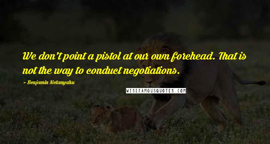 Benjamin Netanyahu Quotes: We don't point a pistol at our own forehead. That is not the way to conduct negotiations.