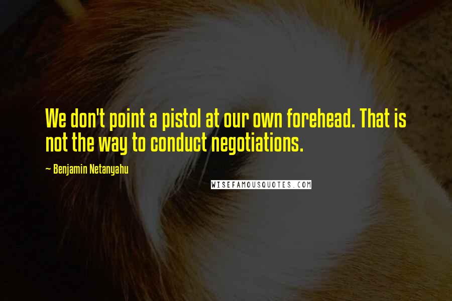 Benjamin Netanyahu Quotes: We don't point a pistol at our own forehead. That is not the way to conduct negotiations.