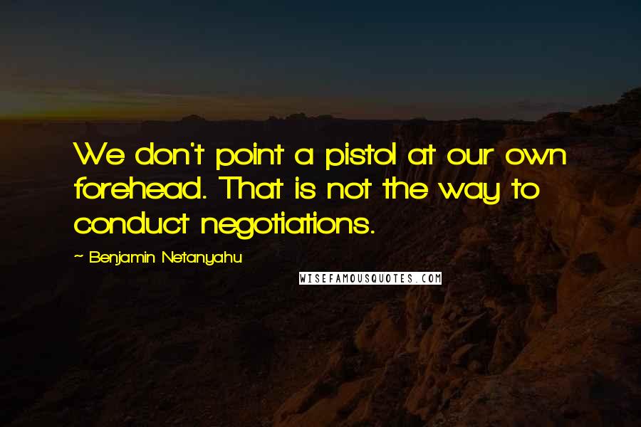 Benjamin Netanyahu Quotes: We don't point a pistol at our own forehead. That is not the way to conduct negotiations.