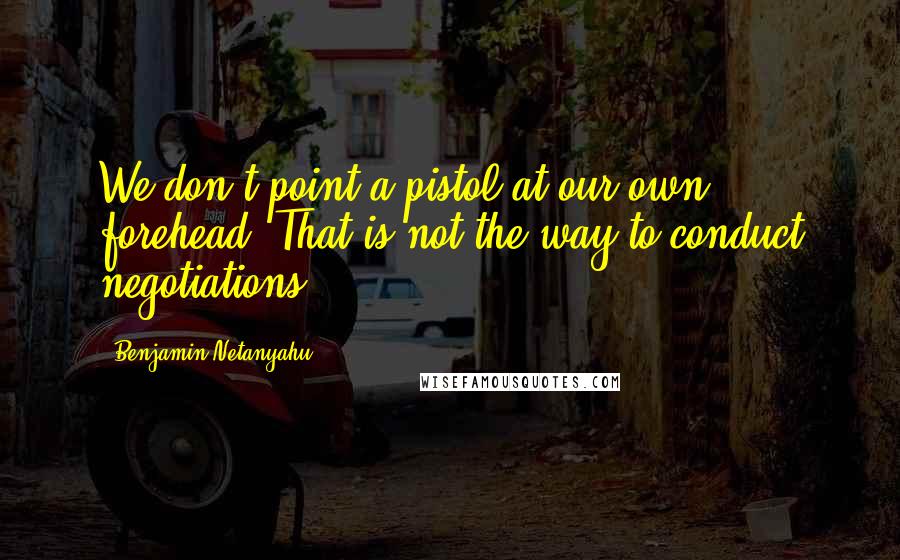 Benjamin Netanyahu Quotes: We don't point a pistol at our own forehead. That is not the way to conduct negotiations.