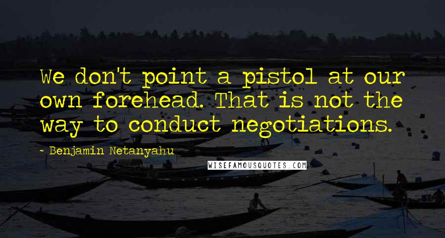 Benjamin Netanyahu Quotes: We don't point a pistol at our own forehead. That is not the way to conduct negotiations.