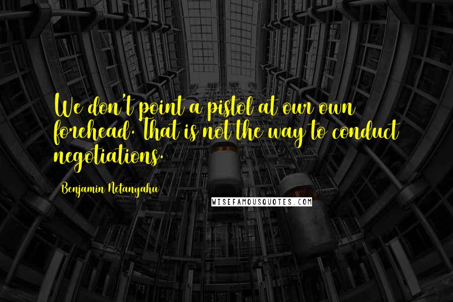 Benjamin Netanyahu Quotes: We don't point a pistol at our own forehead. That is not the way to conduct negotiations.