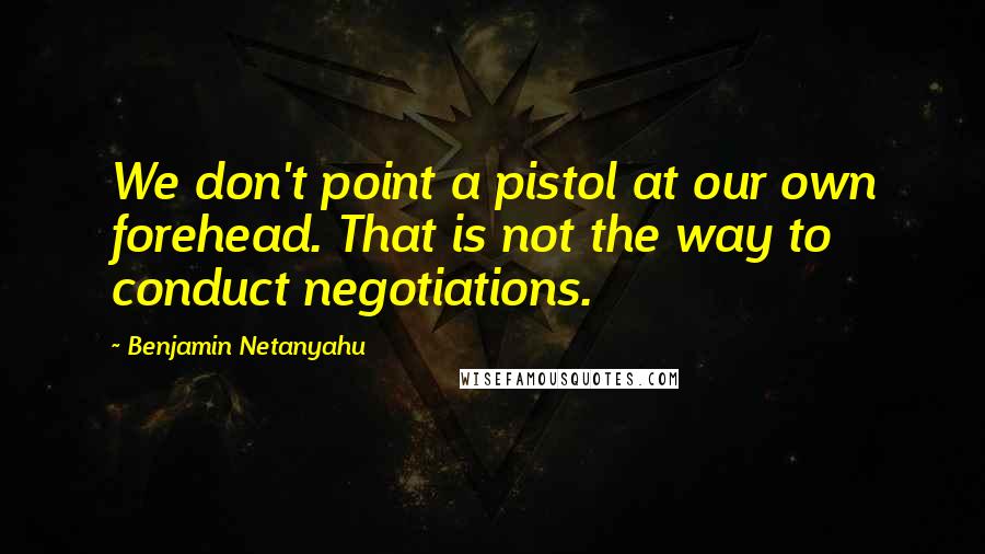 Benjamin Netanyahu Quotes: We don't point a pistol at our own forehead. That is not the way to conduct negotiations.