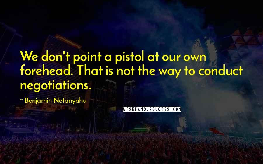 Benjamin Netanyahu Quotes: We don't point a pistol at our own forehead. That is not the way to conduct negotiations.