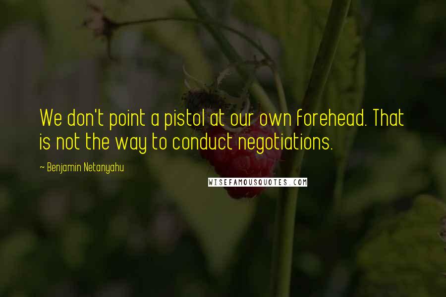 Benjamin Netanyahu Quotes: We don't point a pistol at our own forehead. That is not the way to conduct negotiations.