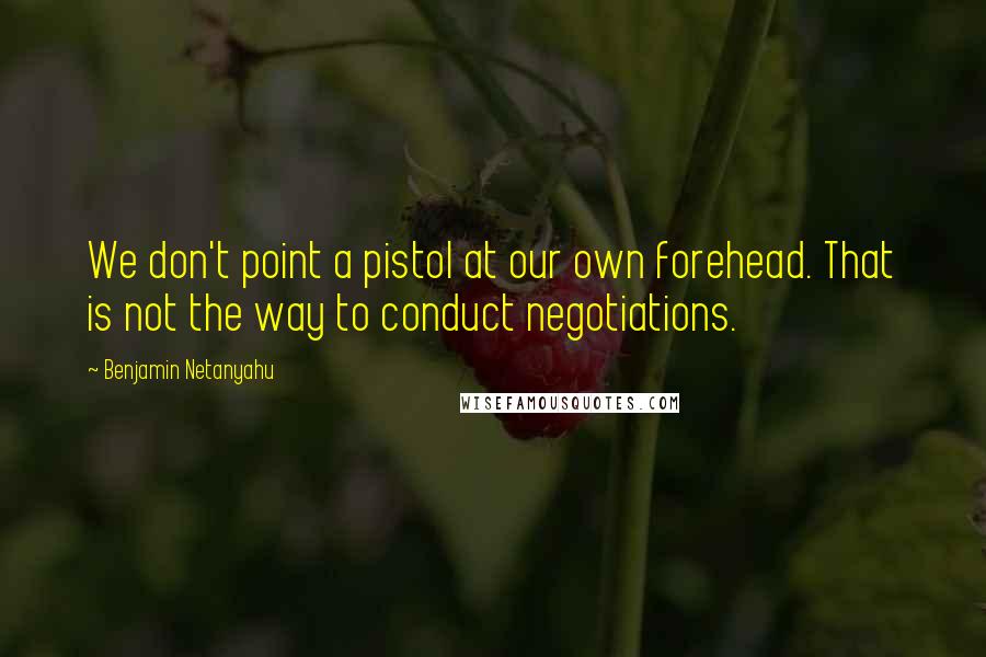 Benjamin Netanyahu Quotes: We don't point a pistol at our own forehead. That is not the way to conduct negotiations.