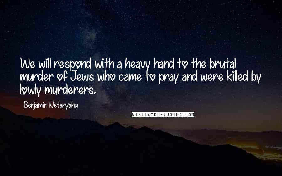 Benjamin Netanyahu Quotes: We will respond with a heavy hand to the brutal murder of Jews who came to pray and were killed by lowly murderers.