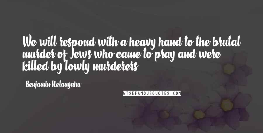 Benjamin Netanyahu Quotes: We will respond with a heavy hand to the brutal murder of Jews who came to pray and were killed by lowly murderers.