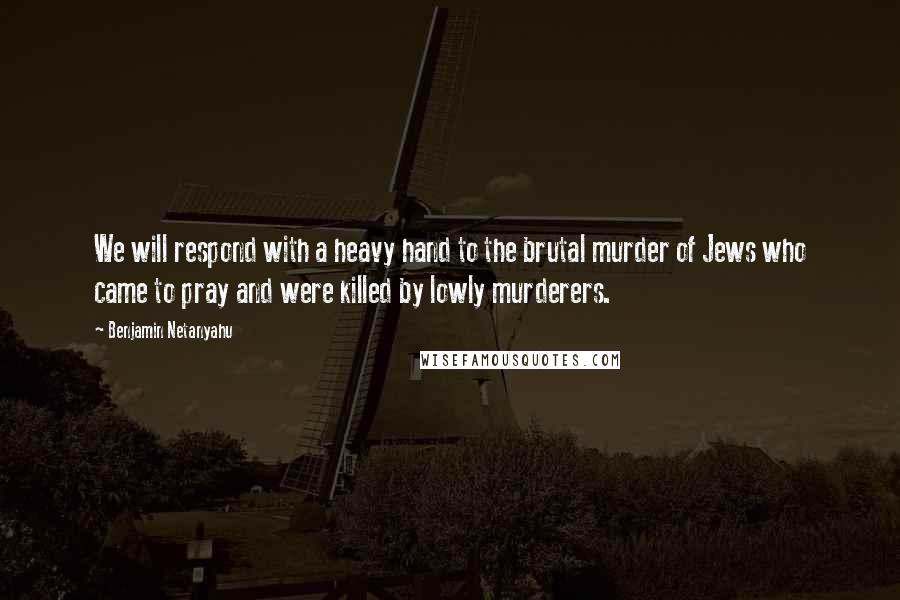 Benjamin Netanyahu Quotes: We will respond with a heavy hand to the brutal murder of Jews who came to pray and were killed by lowly murderers.