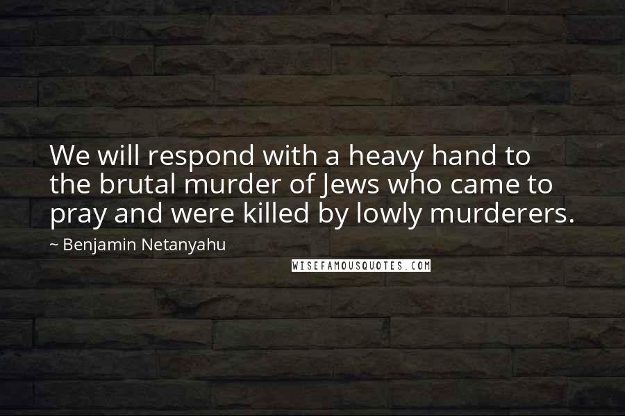 Benjamin Netanyahu Quotes: We will respond with a heavy hand to the brutal murder of Jews who came to pray and were killed by lowly murderers.