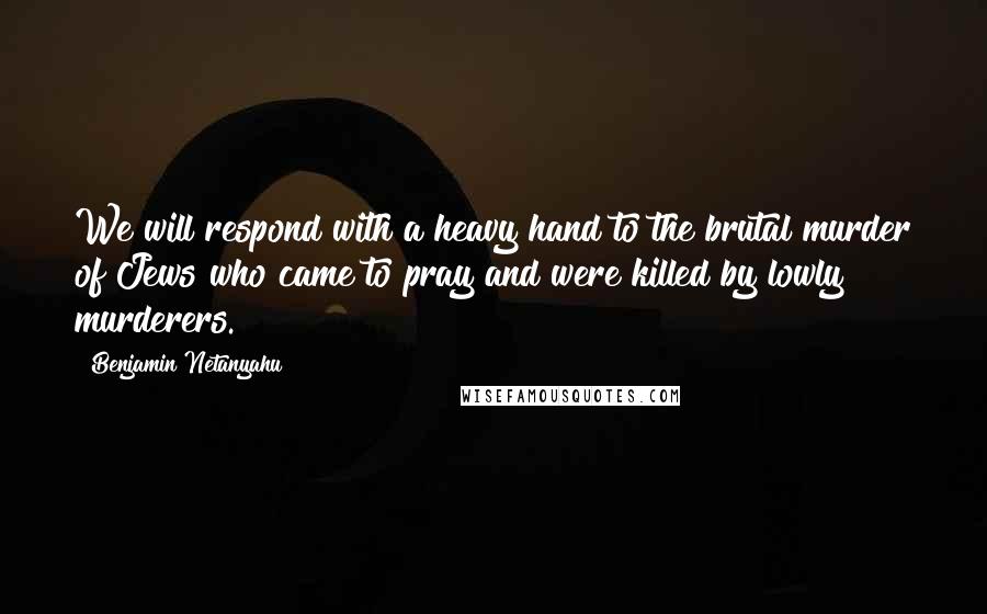 Benjamin Netanyahu Quotes: We will respond with a heavy hand to the brutal murder of Jews who came to pray and were killed by lowly murderers.