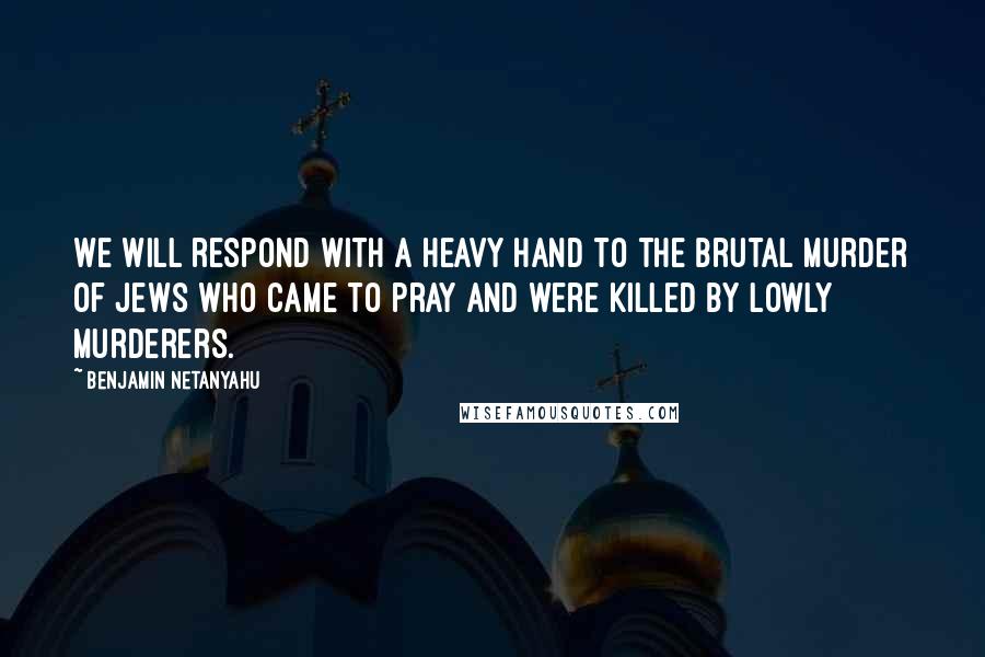 Benjamin Netanyahu Quotes: We will respond with a heavy hand to the brutal murder of Jews who came to pray and were killed by lowly murderers.