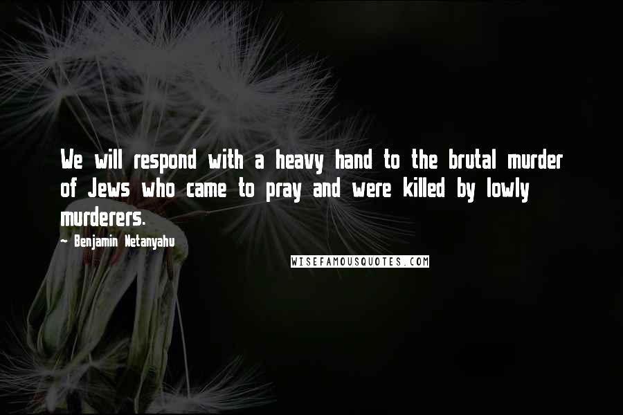 Benjamin Netanyahu Quotes: We will respond with a heavy hand to the brutal murder of Jews who came to pray and were killed by lowly murderers.