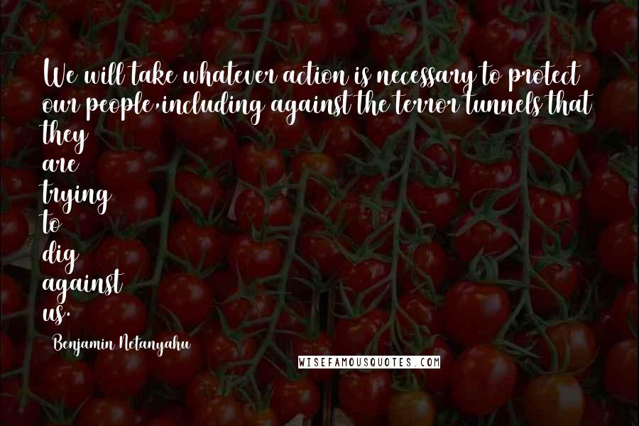 Benjamin Netanyahu Quotes: We will take whatever action is necessary to protect our people,including against the terror tunnels that they are trying to dig against us.