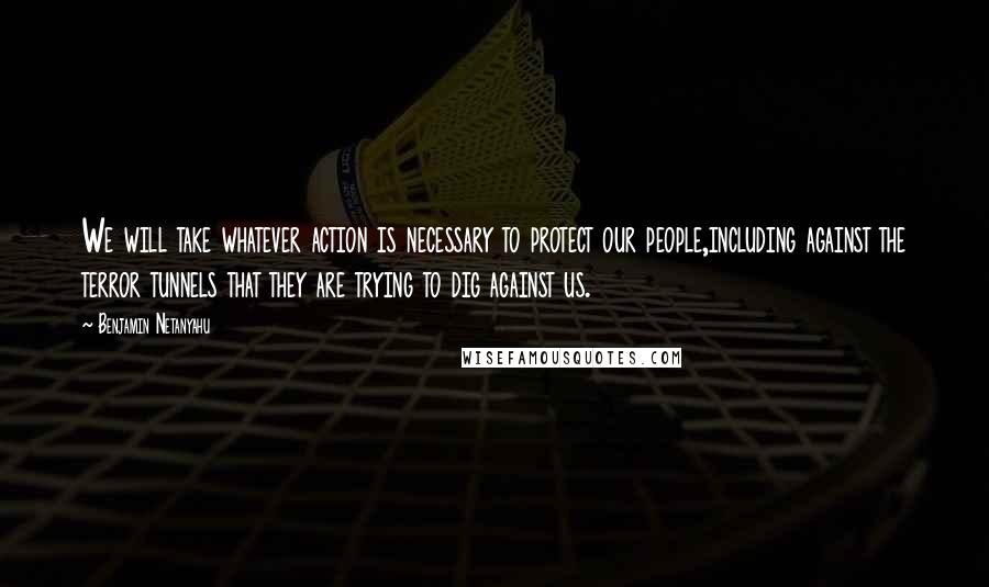 Benjamin Netanyahu Quotes: We will take whatever action is necessary to protect our people,including against the terror tunnels that they are trying to dig against us.