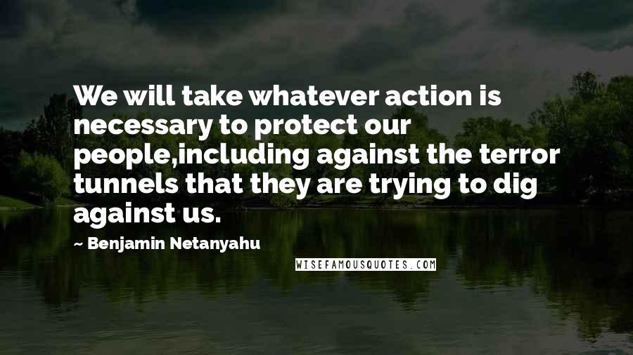 Benjamin Netanyahu Quotes: We will take whatever action is necessary to protect our people,including against the terror tunnels that they are trying to dig against us.