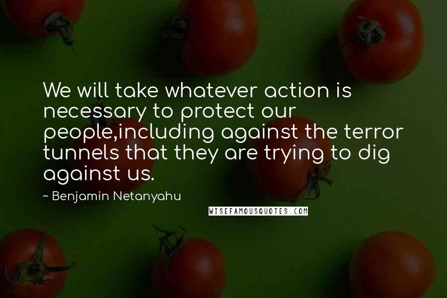 Benjamin Netanyahu Quotes: We will take whatever action is necessary to protect our people,including against the terror tunnels that they are trying to dig against us.