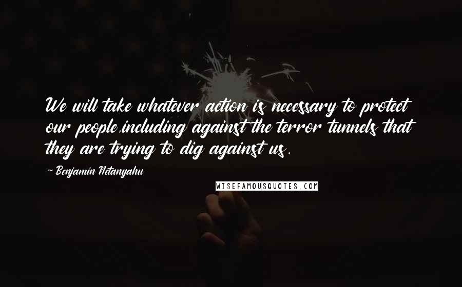 Benjamin Netanyahu Quotes: We will take whatever action is necessary to protect our people,including against the terror tunnels that they are trying to dig against us.