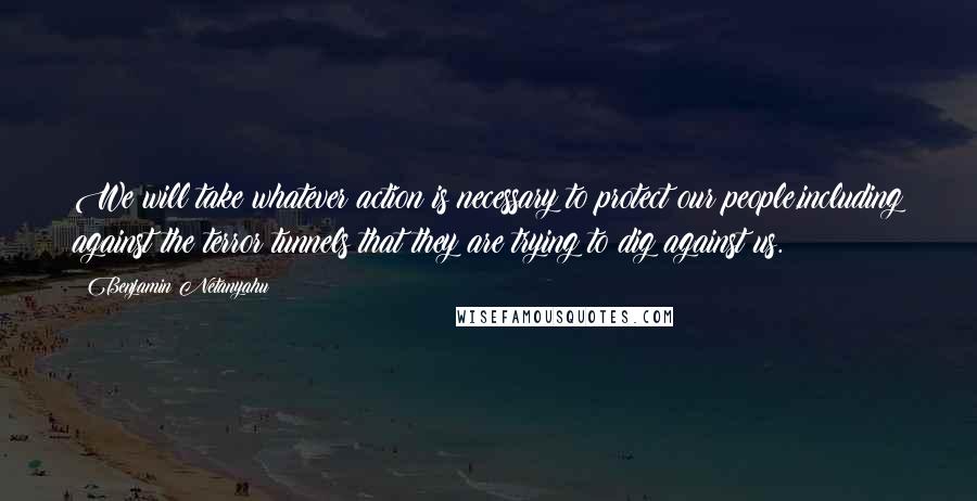 Benjamin Netanyahu Quotes: We will take whatever action is necessary to protect our people,including against the terror tunnels that they are trying to dig against us.