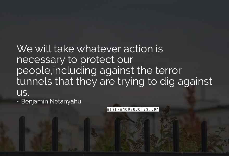 Benjamin Netanyahu Quotes: We will take whatever action is necessary to protect our people,including against the terror tunnels that they are trying to dig against us.