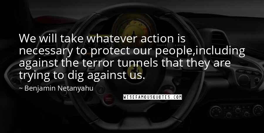 Benjamin Netanyahu Quotes: We will take whatever action is necessary to protect our people,including against the terror tunnels that they are trying to dig against us.