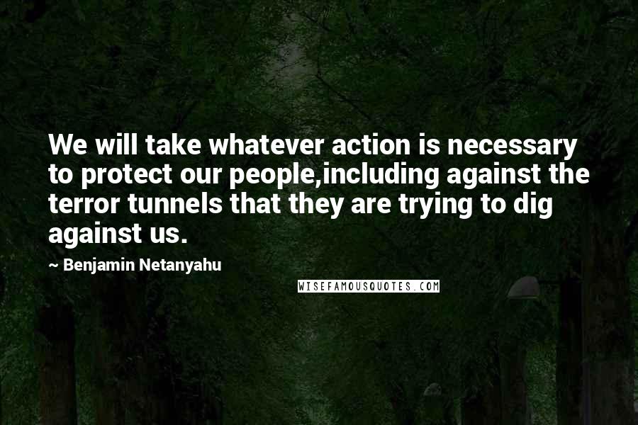 Benjamin Netanyahu Quotes: We will take whatever action is necessary to protect our people,including against the terror tunnels that they are trying to dig against us.