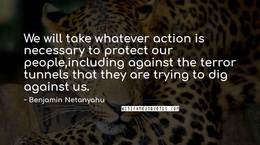 Benjamin Netanyahu Quotes: We will take whatever action is necessary to protect our people,including against the terror tunnels that they are trying to dig against us.