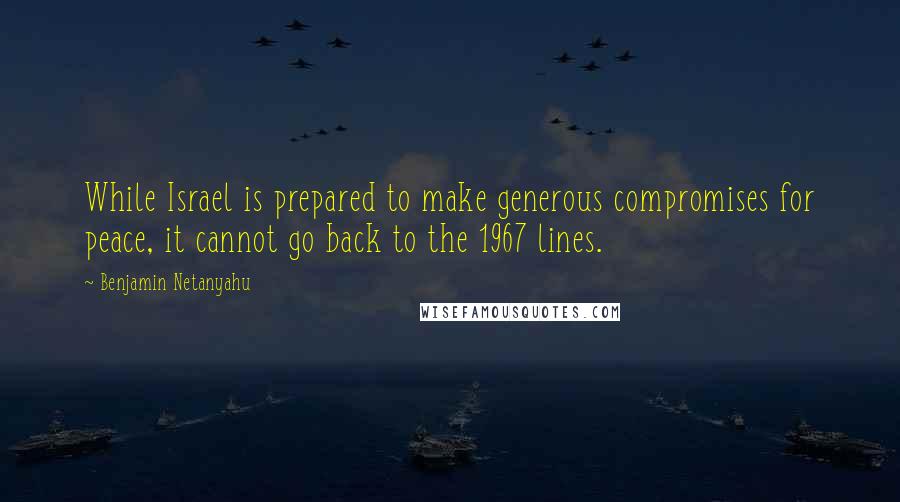 Benjamin Netanyahu Quotes: While Israel is prepared to make generous compromises for peace, it cannot go back to the 1967 lines.