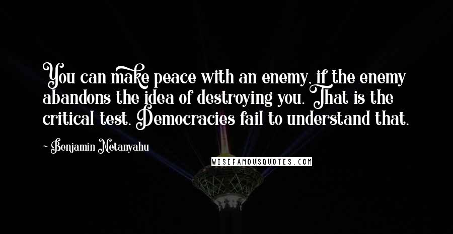 Benjamin Netanyahu Quotes: You can make peace with an enemy, if the enemy abandons the idea of destroying you. That is the critical test. Democracies fail to understand that.