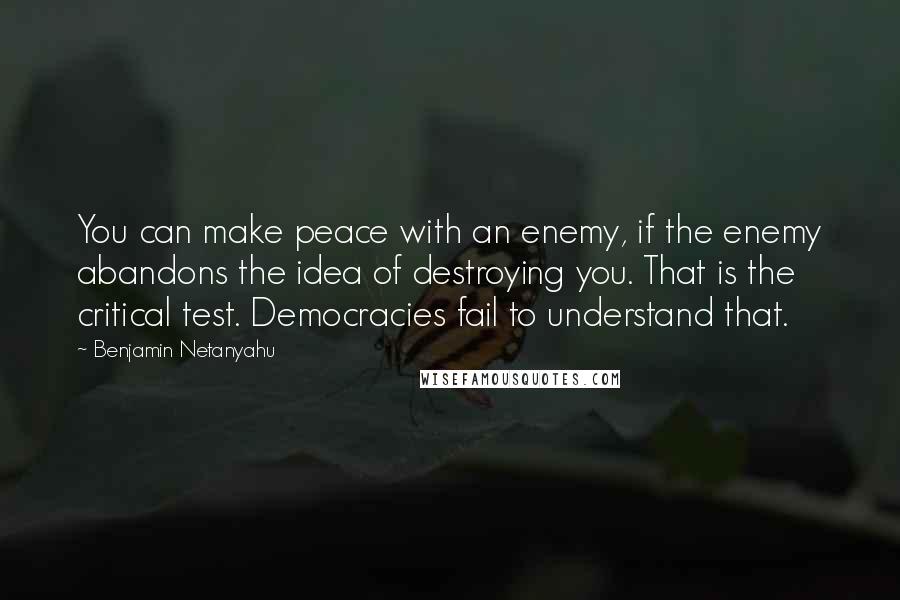 Benjamin Netanyahu Quotes: You can make peace with an enemy, if the enemy abandons the idea of destroying you. That is the critical test. Democracies fail to understand that.