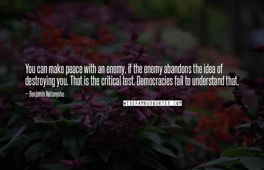 Benjamin Netanyahu Quotes: You can make peace with an enemy, if the enemy abandons the idea of destroying you. That is the critical test. Democracies fail to understand that.