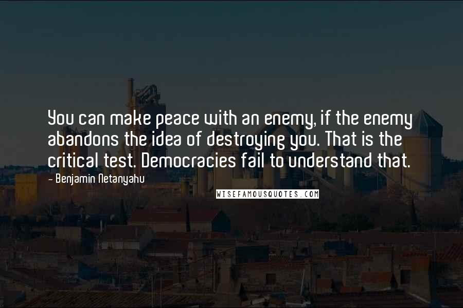 Benjamin Netanyahu Quotes: You can make peace with an enemy, if the enemy abandons the idea of destroying you. That is the critical test. Democracies fail to understand that.